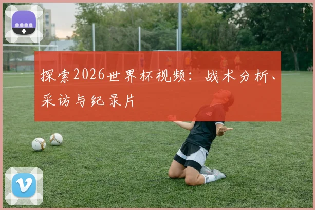 探索2026世界杯视频：战术分析、采访与纪录片