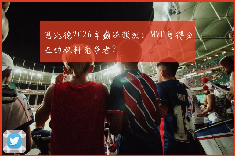 恩比德2026年巅峰预测：MVP与得分王的双料竞争者？