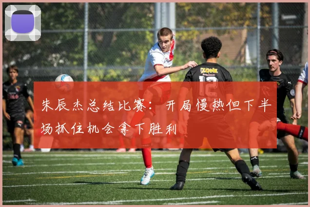 朱辰杰总结比赛：开局慢热但下半场抓住机会拿下胜利