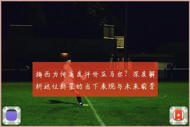 梅西为何高度评价亚马尔？深度解析这位新星的当下表现与未来前景