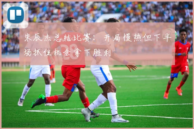 朱辰杰总结比赛：开局慢热但下半场抓住机会拿下胜利