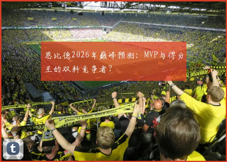 恩比德2026年巅峰预测：MVP与得分王的双料竞争者？