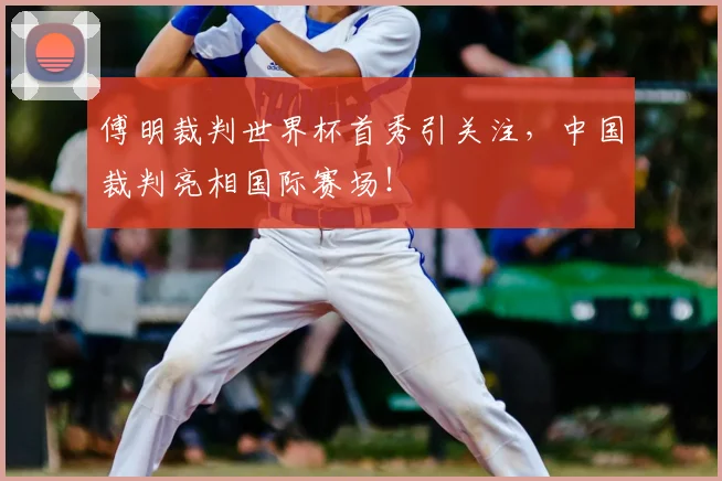 傅明裁判世界杯首秀引关注，中国裁判亮相国际赛场！