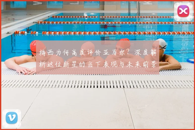 梅西为何高度评价亚马尔？深度解析这位新星的当下表现与未来前景