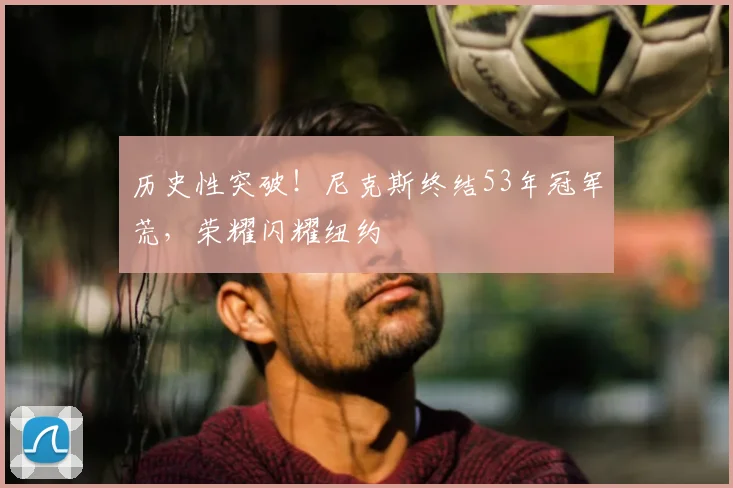 历史性突破！尼克斯终结53年冠军荒，荣耀闪耀纽约