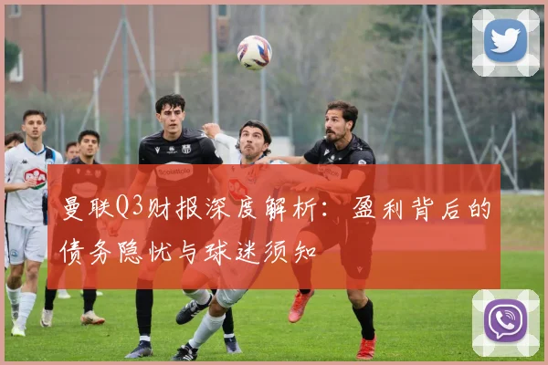 曼联Q3财报深度解析：盈利背后的债务隐忧与球迷须知