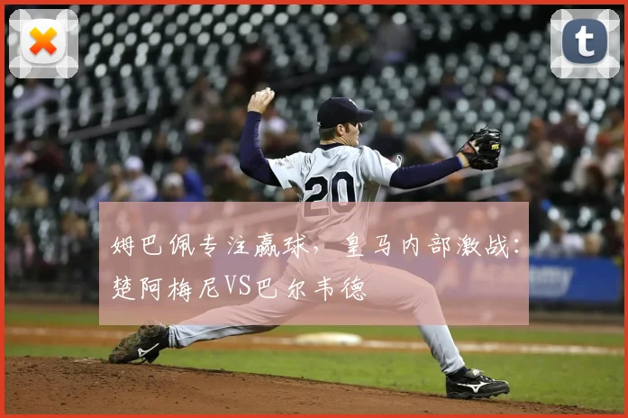 姆巴佩专注赢球，皇马内部激战：楚阿梅尼VS巴尔韦德